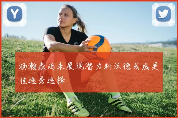 杨瀚森尚未展现潜力科沃德或成更佳选秀选择