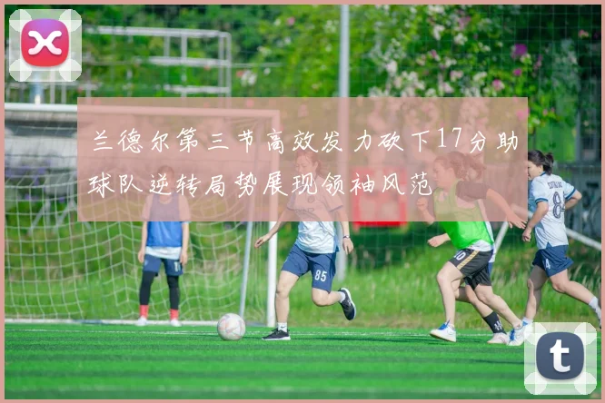 兰德尔第三节高效发力砍下17分助球队逆转局势展现领袖风范