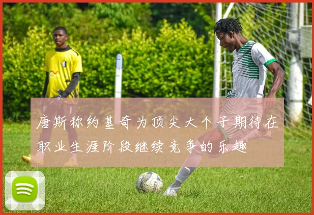 唐斯称约基奇为顶尖大个子期待在职业生涯阶段继续竞争的乐趣