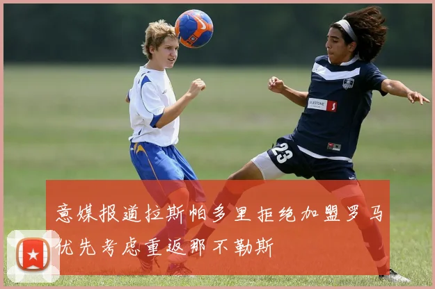 意媒报道拉斯帕多里拒绝加盟罗马优先考虑重返那不勒斯