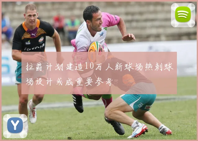 拉爵计划建造10万人新球场热刺球场设计或成重要参考