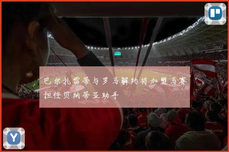 巴尔扎雷蒂与罗马解约将加盟马赛担任贝纳蒂亚助手