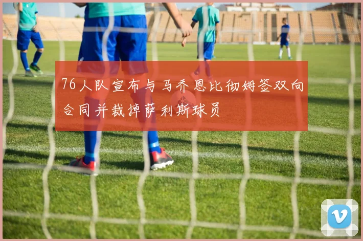 76人队宣布与马乔恩比彻姆签双向合同并裁掉萨利斯球员