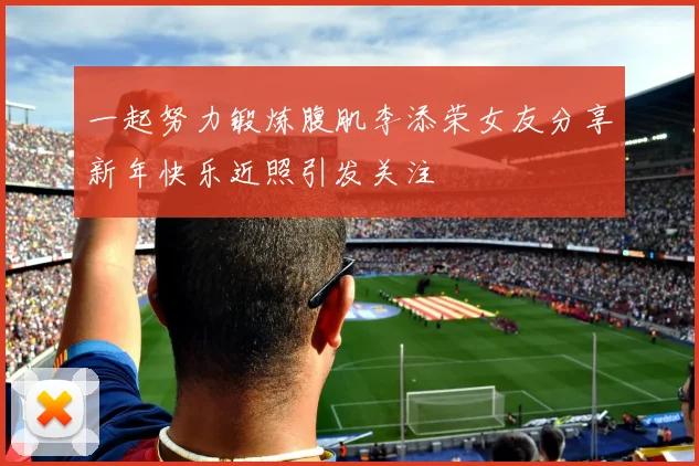 一起努力锻炼腹肌李添荣女友分享新年快乐近照引发关注