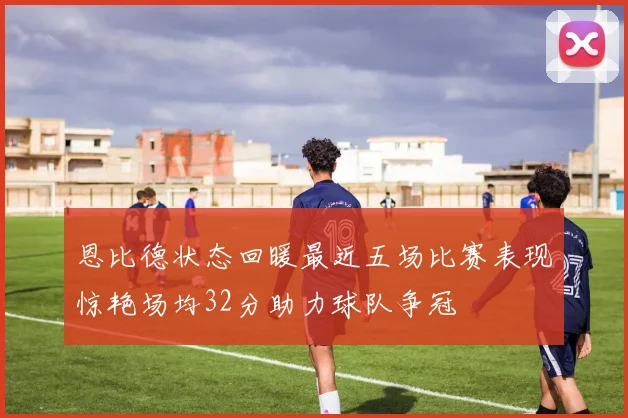 恩比德状态回暖最近五场比赛表现惊艳场均32分助力球队争冠