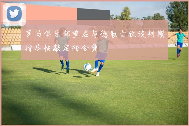 罗马俱乐部重启与德勒古欣谈判期待尽快敲定转会费