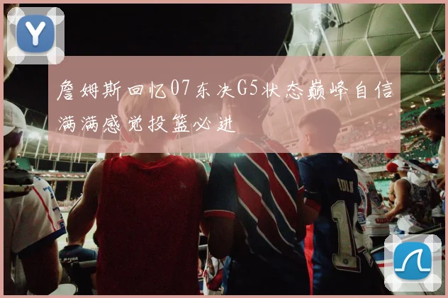詹姆斯回忆07东决G5状态巅峰自信满满感觉投篮必进