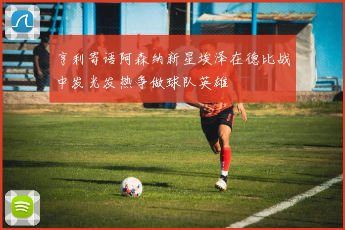 亨利寄语阿森纳新星埃泽在德比战中发光发热争做球队英雄