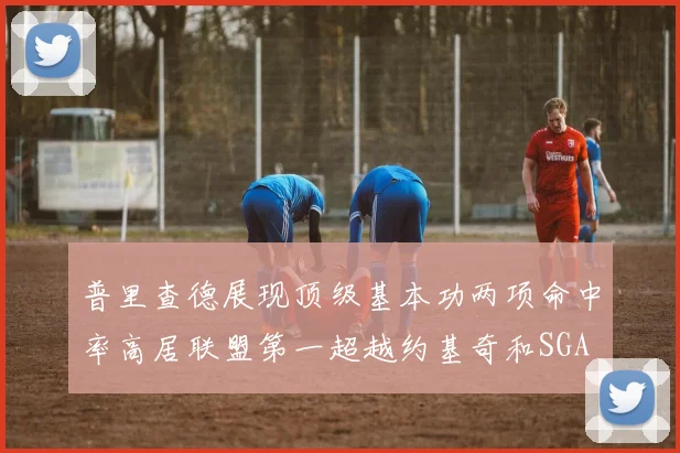 普里查德展现顶级基本功两项命中率高居联盟第一超越约基奇和SGA