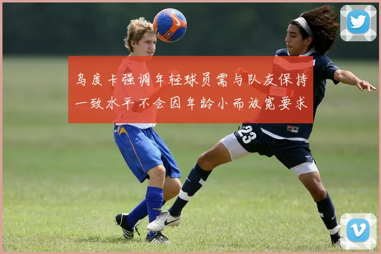 乌度卡强调年轻球员需与队友保持一致水平不会因年龄小而放宽要求