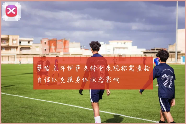 萨哈点评伊萨克转会表现称需重拾自信以克服身体状态影响