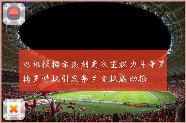 电讯报揭示热刺更衣室权力斗争罗梅罗特权引发弗兰克权威动摇