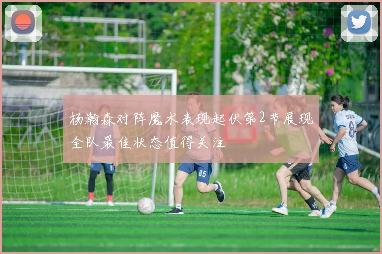 杨瀚森对阵魔术表现起伏第2节展现全队最佳状态值得关注