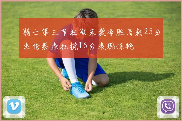 骑士第三节狂潮来袭净胜马刺25分杰伦泰森独揽16分表现惊艳