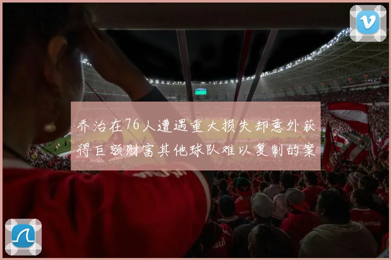 乔治在76人遭遇重大损失却意外获得巨额财富其他球队难以复制的案例
