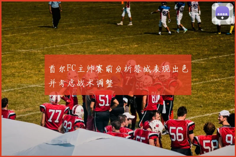 首尔FC主帅赛前分析蓉城表现出色并考虑战术调整