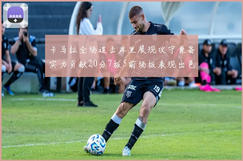 卡马拉全场追击库里展现攻守兼备实力贡献20分7板5前场板表现出色