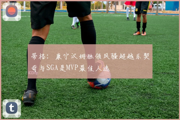 蒂格：康宁汉姆独领风骚超越东契奇与SGA是MVP最佳人选