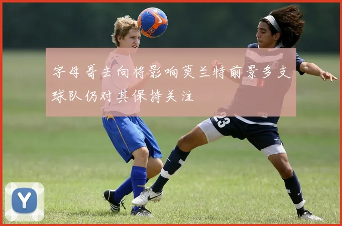 字母哥去向将影响莫兰特前景多支球队仍对其保持关注