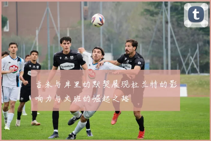 吉米与库里的默契展现杜兰特的影响力与文班的崛起之路