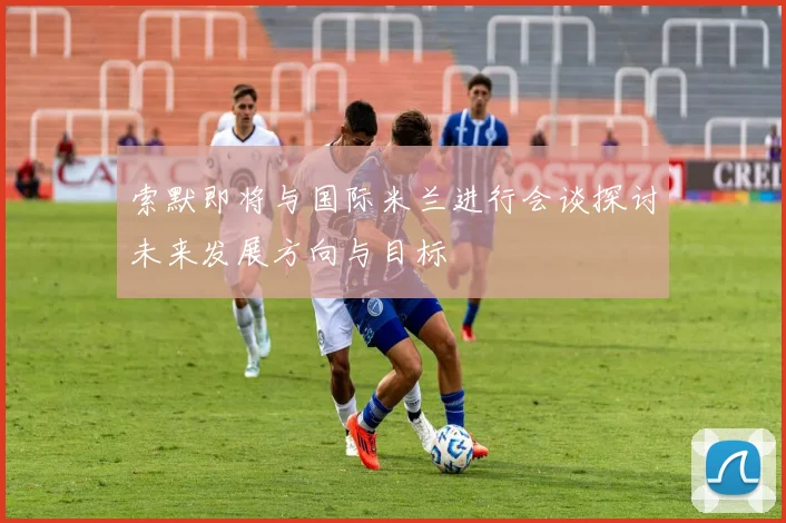 索默即将与国际米兰进行会谈探讨未来发展方向与目标