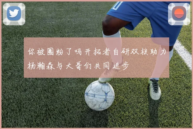 你被圈粉了吗开拓者自研双核助力杨瀚森与大哥们共同进步