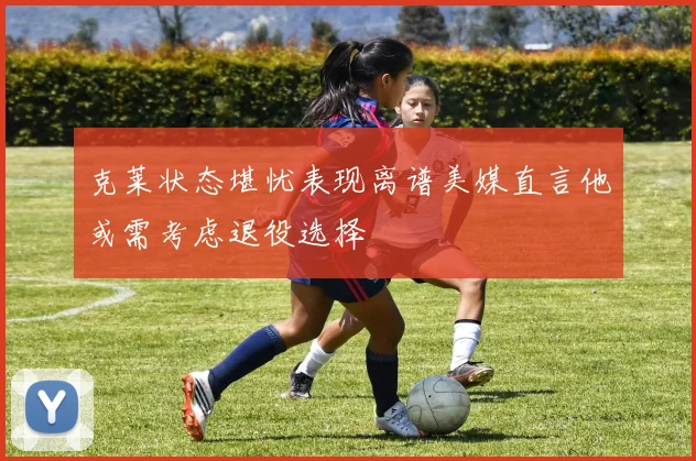 克莱状态堪忧表现离谱美媒直言他或需考虑退役选择