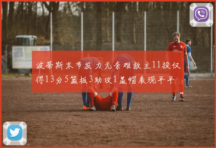 波蒂斯末节发力无奈难救主11投仅得13分5篮板3助攻1盖帽表现平平