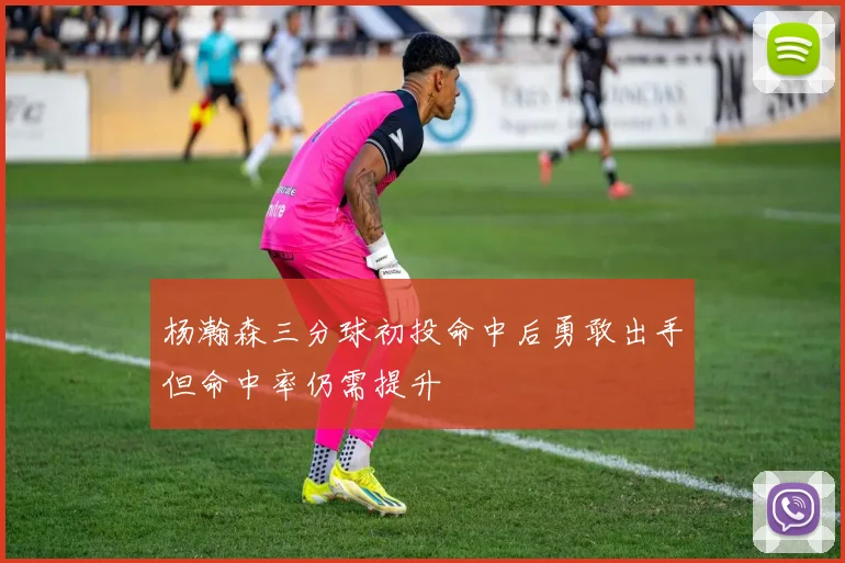 杨瀚森三分球初投命中后勇敢出手但命中率仍需提升