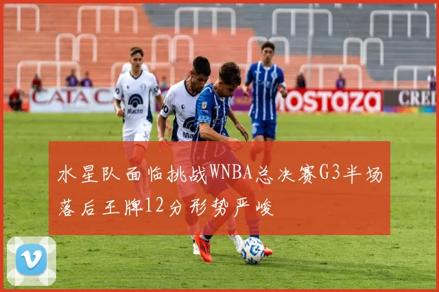 水星队面临挑战WNBA总决赛G3半场落后王牌12分形势严峻